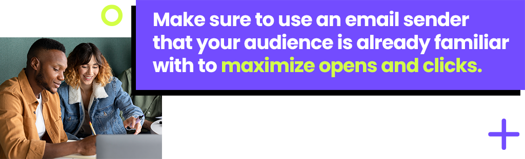 Make sure to use an email sender that your audience is already familiar to maximize opens and clicks. Make sure to use an email sender that your audience is already familiar to maximize opens and clicks.